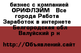 бизнес с компанией ОРИФЛЭЙМ - Все города Работа » Заработок в интернете   . Белгородская обл.,Валуйский р-н
